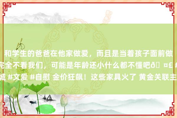 和学生的爸爸在他家做爱，而且是当着孩子面前做爱，太刺激了，孩子完全不看我们，可能是年龄还小什么都不懂吧🤣 #同城 #文爱 #自慰 金价狂飙！这些家具火了 黄金关联主题基金年内最高收益达31%