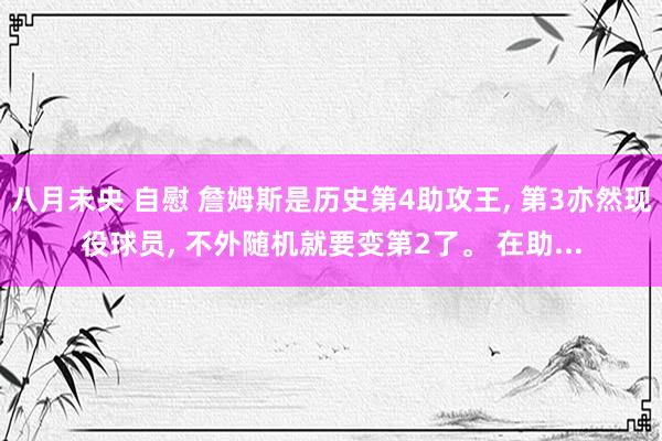 八月未央 自慰 詹姆斯是历史第4助攻王， 第3亦然现役球员， 不外随机就要变第2了。 在助...