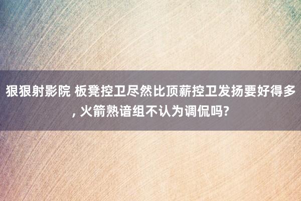 狠狠射影院 板凳控卫尽然比顶薪控卫发扬要好得多， 火箭熟谙组不认为调侃吗?