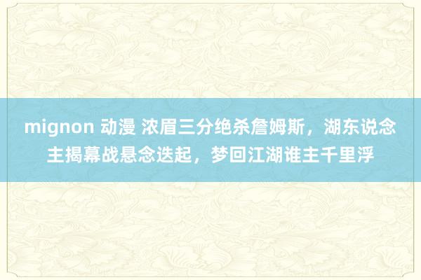 mignon 动漫 浓眉三分绝杀詹姆斯，湖东说念主揭幕战悬念迭起，梦回江湖谁主千里浮