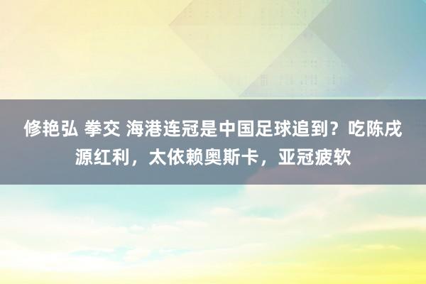 修艳弘 拳交 海港连冠是中国足球追到？吃陈戌源红利，太依赖奥斯卡，亚冠疲软