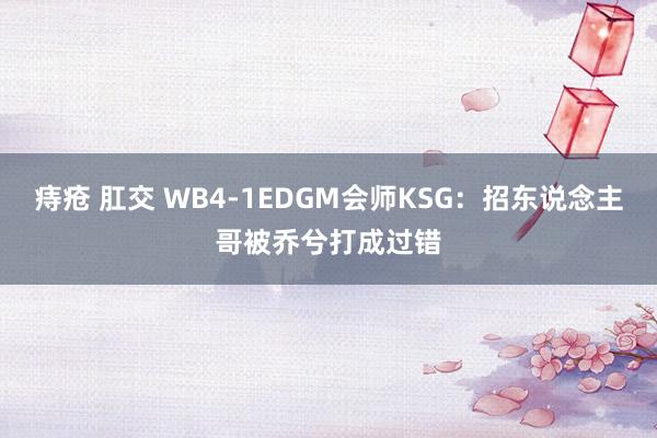 痔疮 肛交 WB4-1EDGM会师KSG：招东说念主哥被乔兮打成过错