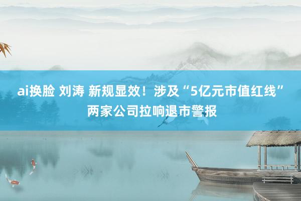 ai换脸 刘涛 新规显效！涉及“5亿元市值红线” 两家公司拉响退市警报