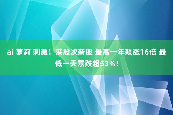 ai 萝莉 刺激！港股次新股 最高一年飙涨16倍 最低一天暴跌超53%！