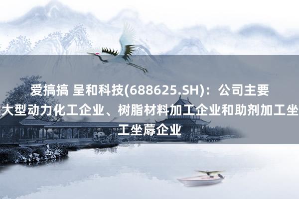 爱搞搞 呈和科技(688625.SH)：公司主要客户为大型动力化工企业、树脂材料加工企业和助剂加工坐蓐企业