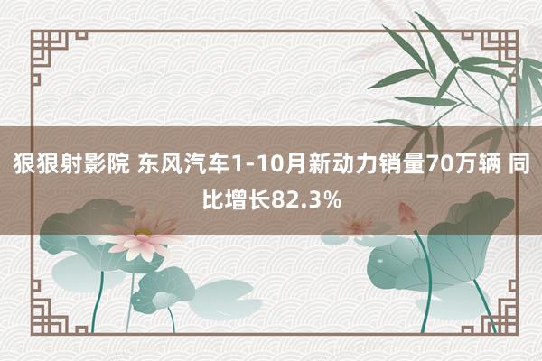 狠狠射影院 东风汽车1-10月新动力销量70万辆 同比增长82.3%