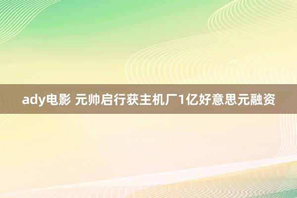 ady电影 元帅启行获主机厂1亿好意思元融资