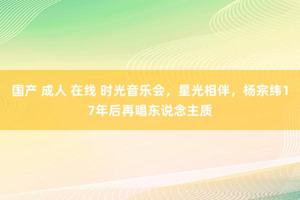 国产 成人 在线 时光音乐会，星光相伴，杨宗纬17年后再唱东说念主质