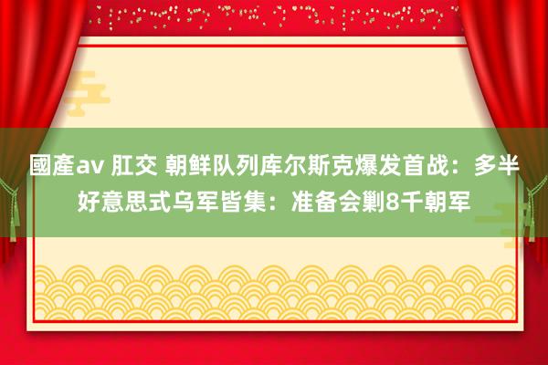 國產av 肛交 朝鲜队列库尔斯克爆发首战：多半好意思式乌军皆集：准备会剿8千朝军