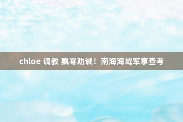 chloe 调教 飘零劝诫！南海海域军事查考