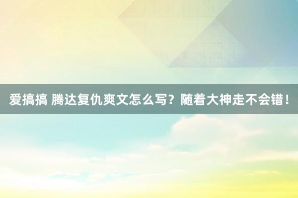 爱搞搞 腾达复仇爽文怎么写？随着大神走不会错！