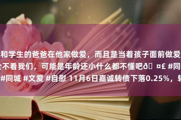 和学生的爸爸在他家做爱，而且是当着孩子面前做爱，太刺激了，孩子完全不看我们，可能是年龄还小什么都不懂吧🤣 #同城 #文爱 #自慰 11月6日嘉诚转债下落0.25%，转股溢价率52.34%