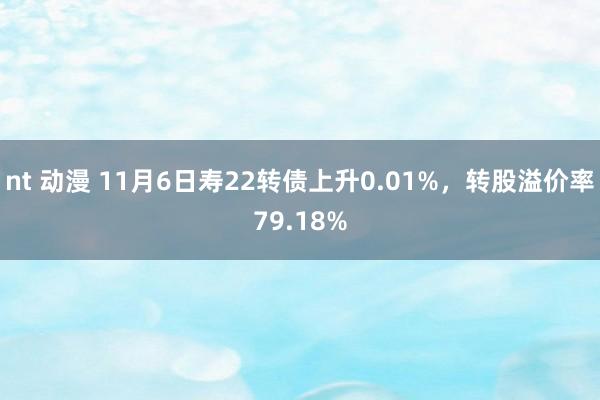 nt 动漫 11月6日寿22转债上升0.01%，转股溢价率79.18%