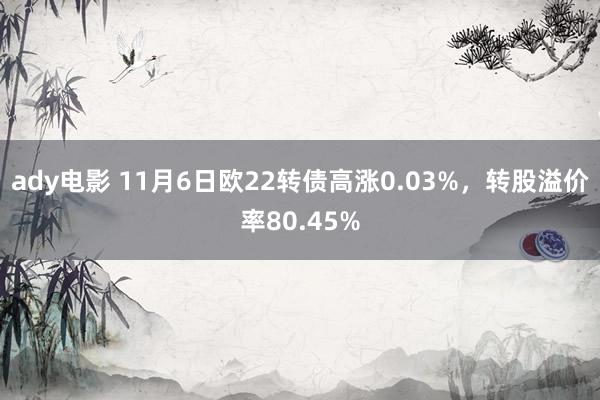 ady电影 11月6日欧22转债高涨0.03%，转股溢价率80.45%