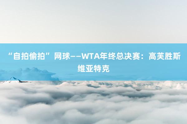 “自拍偷拍” 网球——WTA年终总决赛：高芙胜斯维亚特克