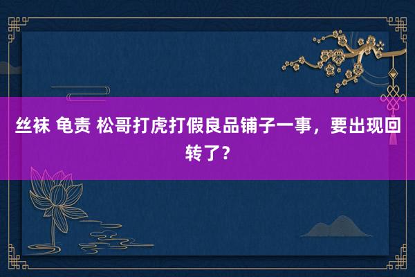 丝袜 龟责 松哥打虎打假良品铺子一事，要出现回转了？