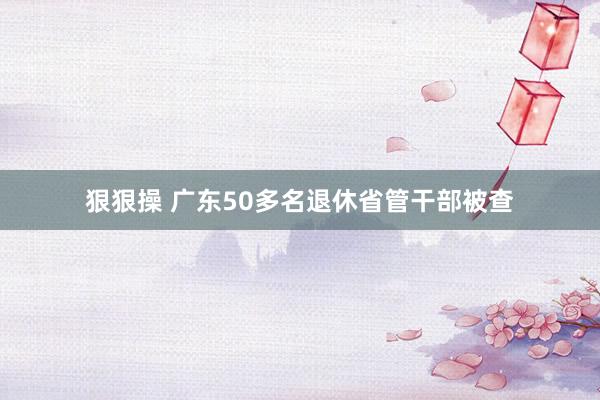 狠狠操 广东50多名退休省管干部被查