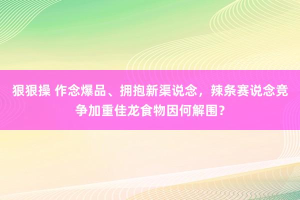 狠狠操 作念爆品、拥抱新渠说念，辣条赛说念竞争加重佳龙食物因何解围？