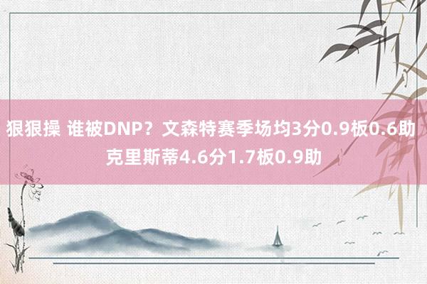 狠狠操 谁被DNP？文森特赛季场均3分0.9板0.6助 克里斯蒂4.6分1.7板0.9助