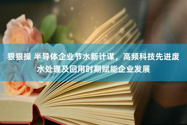 狠狠操 半导体企业节水新计谋，高频科技先进废水处理及回用时期赋能企业发展