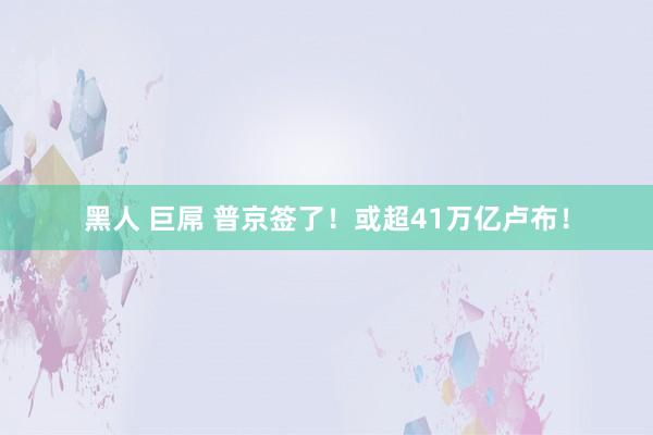 黑人 巨屌 普京签了！或超41万亿卢布！