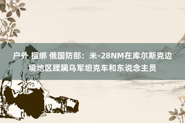 户外 捆绑 俄国防部：米-28NM在库尔斯克边境地区蹂躏乌军坦克车和东说念主员