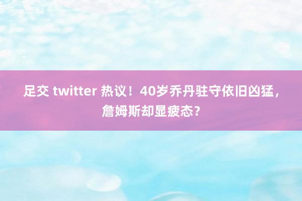 足交 twitter 热议！40岁乔丹驻守依旧凶猛，詹姆斯却显疲态？