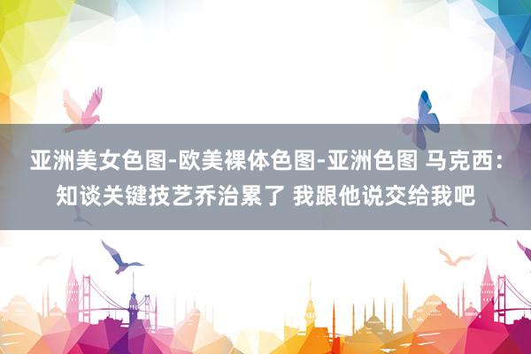 亚洲美女色图-欧美裸体色图-亚洲色图 马克西：知谈关键技艺乔治累了 我跟他说交给我吧