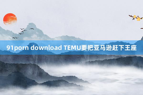 91porn download TEMU要把亚马逊赶下王座