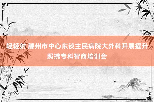 轻轻射 滕州市中心东谈主民病院大外科开展擢升照拂专科智商培训会