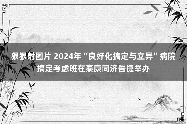 狠狠射图片 2024年“良好化搞定与立异”病院搞定考虑班在泰康同济告捷举办