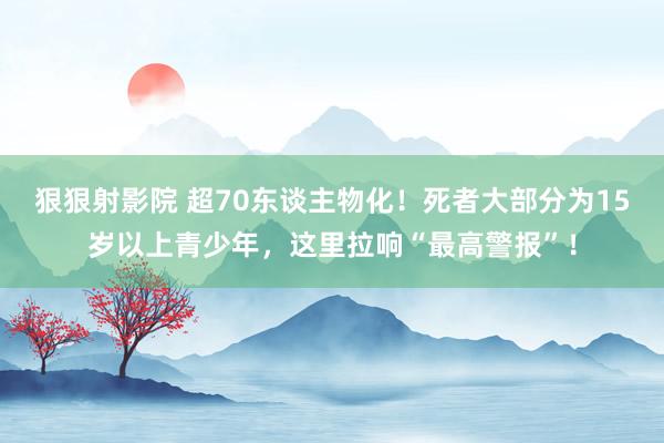 狠狠射影院 超70东谈主物化！死者大部分为15岁以上青少年，这里拉响“最高警报”！