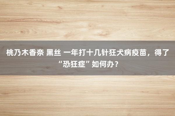 桃乃木香奈 黑丝 一年打十几针狂犬病疫苗，得了“恐狂症”如何办？