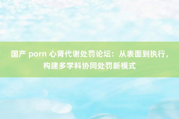 国产 porn 心肾代谢处罚论坛：从表面到执行，构建多学科协同处罚新模式