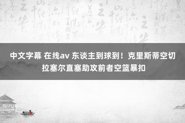 中文字幕 在线av 东谈主到球到！克里斯蒂空切 拉塞尔直塞助攻前者空篮暴扣