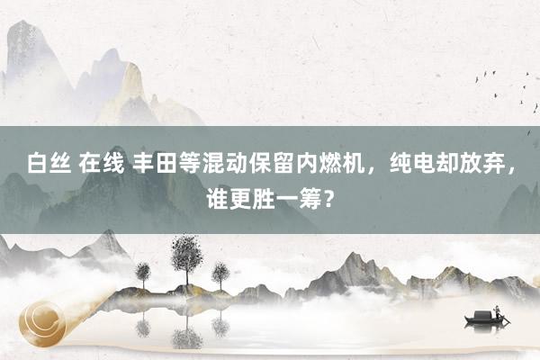 白丝 在线 丰田等混动保留内燃机，纯电却放弃，谁更胜一筹？