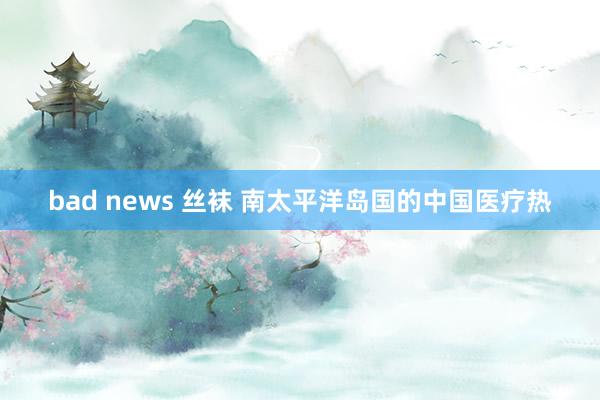 bad news 丝袜 南太平洋岛国的中国医疗热