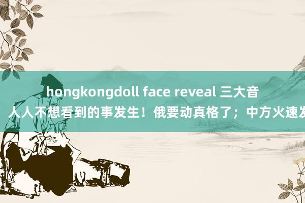 hongkongdoll face reveal 三大音问：人人不想看到的事发生！俄要动真格了；中方火速发声