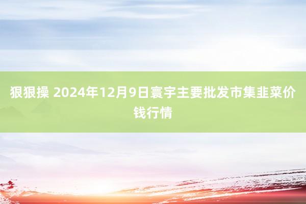 狠狠操 2024年12月9日寰宇主要批发市集韭菜价钱行情