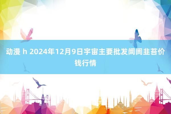 动漫 h 2024年12月9日宇宙主要批发阛阓韭苔价钱行情