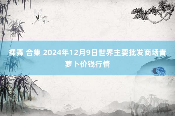 裸舞 合集 2024年12月9日世界主要批发商场青萝卜价钱行情