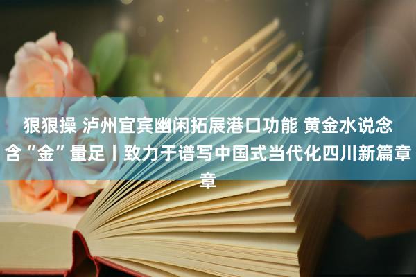 狠狠操 泸州宜宾幽闲拓展港口功能 黄金水说念含“金”量足丨致力于谱写中国式当代化四川新篇章