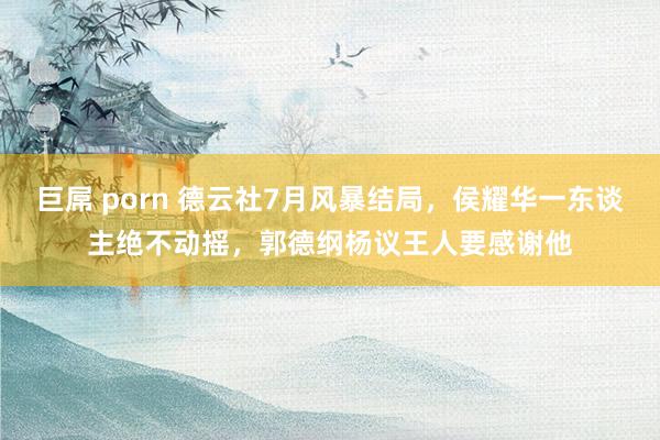 巨屌 porn 德云社7月风暴结局，侯耀华一东谈主绝不动摇，郭德纲杨议王人要感谢他