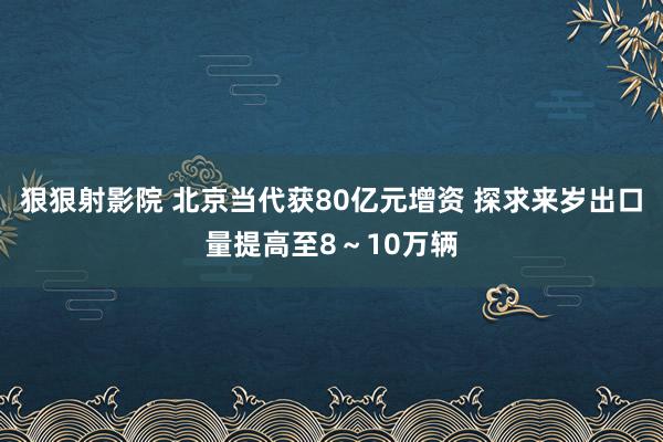 狠狠射影院 北京当代获80亿元增资 探求来岁出口量提高至8～10万辆