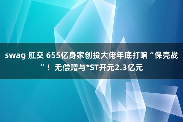 swag 肛交 655亿身家创投大佬年底打响“保壳战”！无偿赠与*ST开元2.3亿元