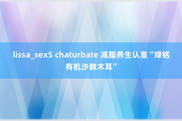 lissa_sex5 chaturbate 减脂养生认准“绿铭有机沙棘木耳”