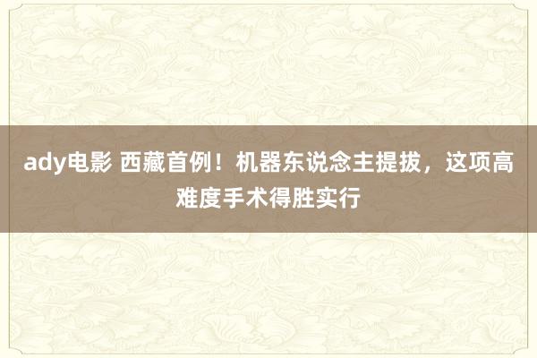 ady电影 西藏首例！机器东说念主提拔，这项高难度手术得胜实行