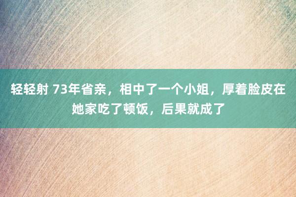 轻轻射 73年省亲，相中了一个小姐，厚着脸皮在她家吃了顿饭，后果就成了