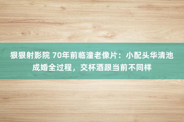 狠狠射影院 70年前临潼老像片：小配头华清池成婚全过程，交杯酒跟当前不同样