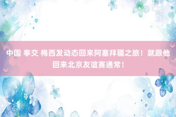 中国 拳交 梅西发动态回来阿塞拜疆之旅！就跟他回来北京友谊赛通常！